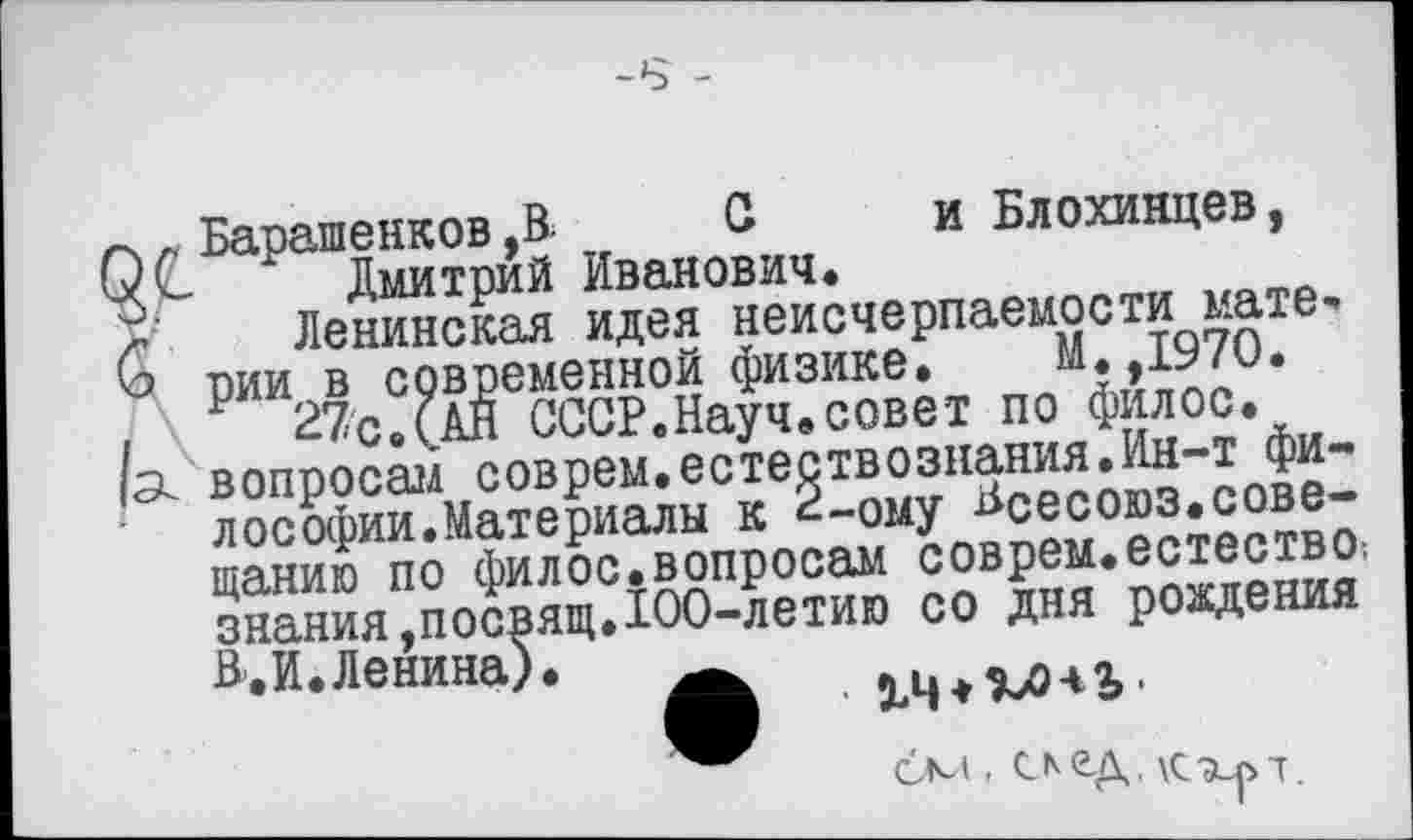 ﻿-8 -
Барашенков ,В. С и Блохинцев, Дмитрий Иванович.
Ленинская идея неисчерпаемости материи в современной физике. М.,1970.
27с.(АЙ СССР.Науч.совет по филос. вопросам соврем.естествознания.Ин-т философии. Материалы к 2-ому Всесоюз.совещанию по филос.вопросам соврем.естество! знания,посвящ.100-летию со дня рождения Л.И.Ленина).	.	.
бм, след. Кхр-т.